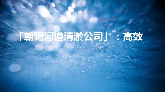 「朝陽河道清淤公司」：高效清淤，暢通水道，讓河水重現(xiàn)青春活力